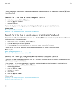 Page 126To stop downloading an attachment, in a message, highlight an attachment that you are downloading. Press the  key >
Cancel Download .
Search for a file that is saved on your device 1. On the Home screen, click the  Media icon.
2. Press the 
 key >  Explore .
3. Navigate to the file.
To view the file, click the file. Depending on the file type, the file might not appear in its original format.
Related topics
About files and attachments, 101
Search for a file that is saved on your organization's...