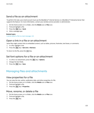 Page 127Send a file as an attachmentTo perform this task, your email account must use the BlackBerry® Internet Service or a BlackBerry® Enterprise Server that
supports this feature. For more information, contact your wireless service provider or administrator.
1. On the Home screen or in a folder, click the  Media icon or  Files icon.
2. Find and highlight a file.
3. Press the 
 key >  Send.
4. Click a message type.
Related topics
I cannot attach a file to a text message, 121
Open a link in a file or an...