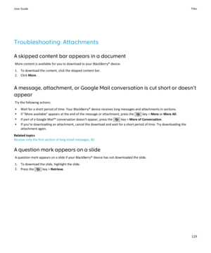 Page 131Troubleshooting: AttachmentsA skipped content bar appears in a document More content is available for you to download to your BlackBerry® device.
1. To download the content, click the skipped content bar. 2. Click  More.
A message, attachment, or Google Mail conversation is cut short or doesn't
appear
Try the following actions:
• Wait for a short period of time. Your BlackBerry® device receives long messages and attachments in sections.
• If "More available" appears at the end of the message...