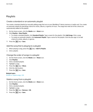 Page 133PlaylistsCreate a standard or an automatic playlistYou create a standard playlist by manually adding songs that are on your BlackBerry® device memory or media card. You create
an automatic playlist by specifying criteria for artists, albums, or genres of music. The songs that meet all of the criteria are automatically added to the playlist.
1. On the Home screen, click the  Media icon >  Music icon.
2. Click  Playlists > New Playlist .
• To create a standard playlist, click  Standard Playlist. Type a...