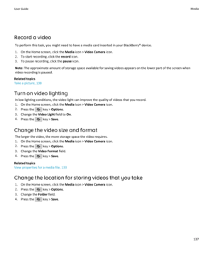 Page 139Record a videoTo perform this task, you might need to have a media card inserted in your BlackBerry® device.1. On the Home screen, click the  Media icon >  Video Camera  icon.
2. To start recording, click the  record icon.
3. To pause recording, click the  pause icon.
Note:  The approximate amount of storage space available for saving videos appears on the lower part of the screen when
video recording is paused.
Related topics
Take a picture, 138
Turn on video lighting In low lighting conditions, the...