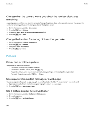 Page 142Change when the camera warns you about the number of pictures
remaining
A warning appears notifying you when the amount of storage for pictures drops below a certain number. You can see the
number of remaining pictures in the Storage section of the Options screen.
1. On the Home screen, click the  Camera icon.
2. Press the 
 key >  Options .
3. Change the  Warn when pictures remaining drops to  field.
4. Press the 
 key >  Save.
Change the location for storing pictures that you take 1. On the Home...