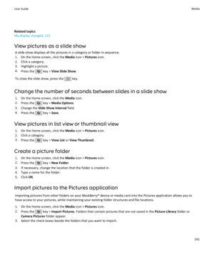 Page 143Related topics
My display changed, 215
View pictures as a slide show A slide show displays all the pictures in a category or folder in sequence.1. On the Home screen, click the  Media icon >  Pictures  icon.
2. Click a category.
3. Highlight a picture.
4. Press the 
 key >  View Slide Show .
To close the slide show, press the 
 key.
Change the number of seconds between slides in a slide show 1. On the Home screen, click the  Media icon.
2. Press the 
 key >  Media Options .
3. Change the  Slide Show...