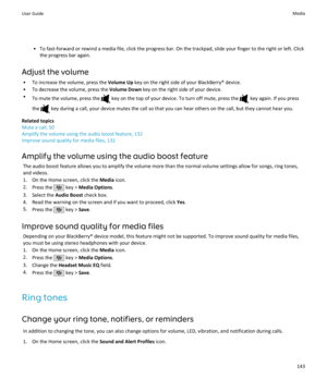 Page 145• To fast-forward or rewind a media file, click the progress bar. On the trackpad, slide your finger to the right or left. Clickthe progress bar again.
Adjust the volume • To increase the volume, press the  Volume Up key on the right side of your BlackBerry® device.
• To decrease the volume, press the  Volume Down key on the right side of your device.
• To mute the volume, press the 
 key on the top of your device. To turn off mute, press the  key again. If you press
the 
 key during a call, your device...