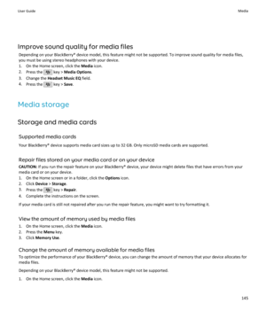 Page 147Improve sound quality for media filesDepending on your BlackBerry® device model, this feature might not be supported. To improve sound quality for media files,
you must be using stereo headphones with your device.
1. On the Home screen, click the  Media icon.
2. Press the 
 key >  Media Options .
3. Change the  Headset Music EQ  field.
4. Press the 
 key >  Save.
Media storage Storage and media cards Supported media cards
Your BlackBerry® device supports media card sizes up to 32 GB. Only microSD media...