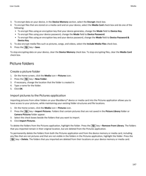 Page 1493. To encrypt data on your device, in the Device Memory section, select the  Encrypt check box.
4. To encrypt files that are stored on a media card and on your device, select the  Media Card check box and do one of the
following:
• To encrypt files using an encryption key that your device generates, change the  Mode field to  Device Key .
• To encrypt files using your device password, change the  Mode field to  Device Password .
• To encrypt files using an encryption key and your device password, change...