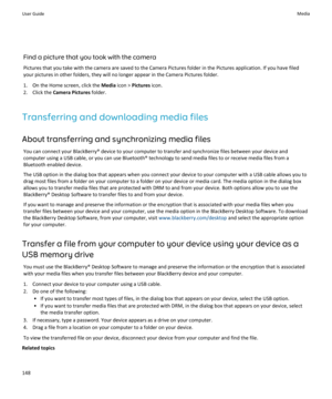 Page 150Find a picture that you took with the cameraPictures that you take with the camera are saved to the Camera Pictures folder in the Pictures application. If you have filed
your pictures in other folders, they will no longer appear in the Camera Pictures folder.
1. On the Home screen, click the  Media icon >  Pictures  icon.
2. Click the  Camera Pictures  folder.
Transferring and downloading media files
About transferring and synchronizing media files You can connect your BlackBerry® device to your computer...