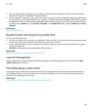 Page 155• If you are trying to open a media file on your computer using your device as a USB drive, verify that you have closed themedia transfer options in the BlackBerry® Desktop Software.
• If you encrypted the media files on your media card using an encryption key that your BlackBerry device generated and you are trying to open an encrypted media file on your computer or a device other than the BlackBerry device that you used to
encrypt the file, insert the media card into the BlackBerry device that you used...