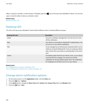 Page 158When a ring tone, reminder, or alert sounds, if available, press the  key on the top of your BlackBerry® device. You can also
open or close the slider to silence a reminder or alert.
Related topics
Silence the alarm, 191
Flashing LED The LED on the top of your BlackBerry® device flashes different colors to indicate different statuses.Flashing LED colorDescriptionGreenYou are in a wireless coverage area. You can turn on or turn
off this notification.BlueYour device is connected to a  Bluetooth® enabled...