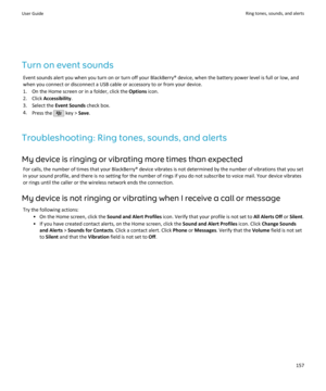 Page 159Turn on event soundsEvent sounds alert you when you turn on or turn off your BlackBerry® device, when the battery power level is full or low, andwhen you connect or disconnect a USB cable or accessory to or from your device.
1. On the Home screen or in a folder, click the  Options icon.
2. Click  Accessibility .
3. Select the  Event Sounds check box.
4. Press the 
 key >  Save.
Troubleshooting: Ring tones, sounds, and alerts My device is ringing or vibrating more times than expected For calls, the number...