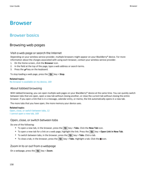 Page 160Browser
Browser basics Browsing web pages Visit a web page or search the InternetDepending on your wireless service provider, multiple browsers might appear on your BlackBerry® device. For moreinformation about the charges associated with using each browser, contact your wireless service provider.
1. On the Home screen, click the  Browser icon.
2. In the field at the top of the page, type a web address or search terms.
3. Press the 
 key on the keyboard.
To stop loading a web page, press the 
 key >...