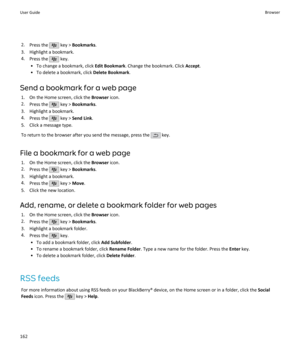 Page 1642.Press the  key >  Bookmarks .
3. Highlight a bookmark. 4. Press the 
 key.
• To change a bookmark, click  Edit Bookmark. Change the bookmark. Click  Accept.
• To delete a bookmark, click  Delete Bookmark.
Send a bookmark for a web page 1. On the Home screen, click the  Browser icon.
2. Press the 
 key >  Bookmarks .
3. Highlight a bookmark. 4. Press the 
 key >  Send Link .
5. Click a message type.
To return to the browser after you send the message, press the 
 key.
File a bookmark for a web page 1....