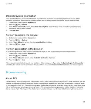 Page 167Delete browsing informationYour BlackBerry® device saves some information in your browser to improve your browsing experience. You can delete
password information, browser history, cookies, content that has been pushed to your device, and the browser cache.
1. On the Home screen, click the  Browser icon.
2. Press the 
 key >  Options .
3. In the  Privacy and Security  section, below Clear Browsing Data , select the check boxes beside the types of browsing
information that you want to delete.
4. Click...