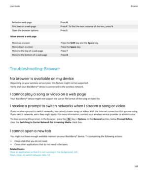 Page 171Refresh a web pagePress RFind text on a web pagePress F. To find the next instance of the text, press  V.Open the browser optionsPress  S
Move around a web page
Move up a screenPress the  Shift key and the  Space key.Move down a screenPress the  Space key.Move to the top of a web pagePress TMove to the bottom of a web pagePress B
Troubleshooting: Browser
No browser is available on my device Depending on your wireless service plan, this feature might not be supported.Verify that your BlackBerry® device is...