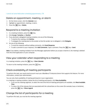 Page 174I cannot set some fields when scheduling appointments, 179Delete an appointment, meeting, or alarm 1. On the Home screen, click the  Calendar icon.
2. Highlight an appointment, meeting, or alarm.
3. Press the 
 key >  Delete .
Respond to a meeting invitation 1. In a meeting invitation, press the 
 key.
2. Click  Accept, Tentative , or Decline .
3. If you declined a delegated meeting invitation, do one of the following: • To decline the meeting, click  Decline.
• To delegate the meeting back to the sender...