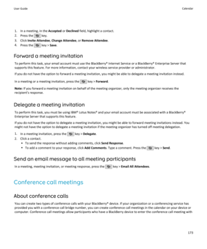 Page 1751. In a meeting, in the Accepted or Declined  field, highlight a contact.
2. Press the 
 key.
3. Click  Invite Attendee , Change Attendee , or Remove Attendee .
4. Press the 
 key >  Save.
Forward a meeting invitation To perform this task, your email account must use the BlackBerry® Internet Service or a BlackBerry® Enterprise Server that
supports this feature. For more information, contact your wireless service provider or administrator.
If you do not have the option to forward a meeting invitation, you...