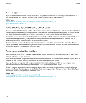 Page 1784.Press the  key >  Save.
If you use the BlackBerry® Internet Service, you must use the synchronization tool of the BlackBerry® Desktop Software to
synchronize calendar data. For more information, see the Help in the BlackBerry Desktop Software.
Related topics
Some characters in calendar entries do not appear correctly after synchronization, 179 About synchronization conflicts, 86
About backing up and restoring device data If you have installed the BlackBerry® Desktop Software on your computer, you can...