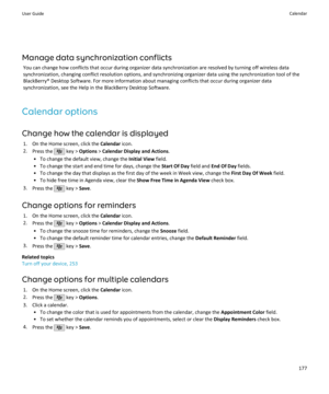 Page 179Manage data synchronization conflictsYou can change how conflicts that occur during organizer data synchronization are resolved by turning off wireless datasynchronization, changing conflict resolution options, and synchronizing organizer data using the synchronization tool of the
BlackBerry® Desktop Software. For more information about managing conflicts that occur during organizer data synchronization, see the Help in the BlackBerry Desktop Software.
Calendar options
Change how the calendar is...