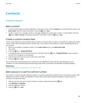 Page 183Contacts
Contact basics
Add a contact • To add a contact using the Contacts application, on the Home screen, click the  Contacts icon. At the top of the screen, click
New Contact . Type the contact information. Press the 
 key > Save.
• To add a contact from a message, call log, or web page, highlight the contact name, number, or email address. Press the
 key >  Add to contacts . If necessary, add contact information. Press the  key > Save.
Create a custom contact field Custom contact fields can store...