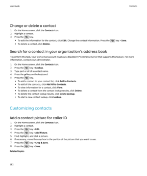 Page 184Change or delete a contact1. On the Home screen, click the  Contacts icon.
2. Highlight a contact.
3. Press the 
 key.
• To edit the information for the contact, click  Edit. Change the contact information. Press the 
 key >  Save.
• To delete a contact, click  Delete.
Search for a contact in your organization's address book To perform this task, your work email account must use a BlackBerry® Enterprise Server that supports this feature. For moreinformation, contact your administrator.
1. On the Home...