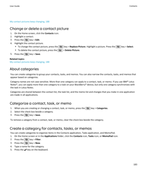 Page 185My contact pictures keep changing, 188Change or delete a contact picture 1. On the Home screen, click the  Contacts icon.
2. Highlight a contact.
3. Press the 
 key >  Edit.
4. Highlight the contact picture. •To change the contact picture, press the 
 key >  Replace Picture . Highlight a picture. Press the  key > Select.
• To delete the contact picture, press the 
 > Delete Picture .
5. Press the 
 key >  Save.
Related topics
My contact pictures keep changing, 188
About categories You can create...