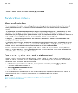 Page 186To delete a category, highlight the category. Press the  key > Delete .
Synchronizing contacts About synchronization The wireless data synchronization feature is designed to synchronize organizer data (contacts, calendar entries, tasks, andmemos) between a subscriber's BlackBerry® smartphone and the email application on their computer over the wireless
network.
The wireless email reconciliation feature is designed to reconcile email between the subscriber's smartphone and the email
application on...