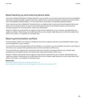 Page 187About backing up and restoring device dataIf you have installed the BlackBerry® Desktop Software on your computer, you can back up and restore most of your BlackBerrydevice data, including messages, organizer data, fonts, saved searches, and browser bookmarks using the backup and restore
tool of the BlackBerry Desktop Software. For more information, see the Help in the BlackBerry Desktop Software.
If your email account uses a BlackBerry® Enterprise Server, you might be able to restore synchronized...