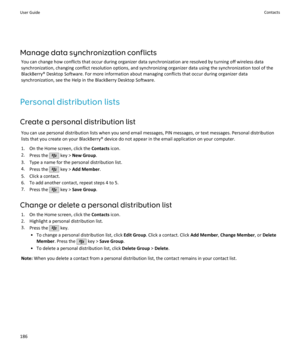 Page 188Manage data synchronization conflictsYou can change how conflicts that occur during organizer data synchronization are resolved by turning off wireless datasynchronization, changing conflict resolution options, and synchronizing organizer data using the synchronization tool of the
BlackBerry® Desktop Software. For more information about managing conflicts that occur during organizer data synchronization, see the Help in the BlackBerry Desktop Software.
Personal distribution lists
Create a personal...