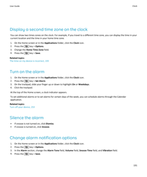 Page 193Display a second time zone on the clockYou can show two times zones on the clock. For example, if you travel to a different time zone, you can display the time in yourcurrent location and the time in your home time zone.
1. On the Home screen or in the  Applications folder, click the  Clock icon.
2. Press the 
 key >  Options .
3. Change the  Home Time Zone  field.
4. Press the 
 key >  Save.
Related topics
The time on my device is incorrect, 193
Turn on the alarm 1. On the Home screen or in the...