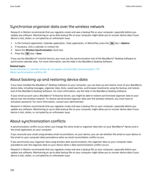 Page 198Synchronize organizer data over the wireless networkResearch In Motion recommends that you regularly create and save a backup file on your computer, especially before youupdate any software. Maintaining an up-to-date backup file on your computer might allow you to recover device data if your
device is lost, stolen, or corrupted by an unforeseen issue.
1. In the Contacts application, Calendar application, Tasks application, or MemoPad, press the 
 key >  Options .
2. If necessary, click a calendar or...