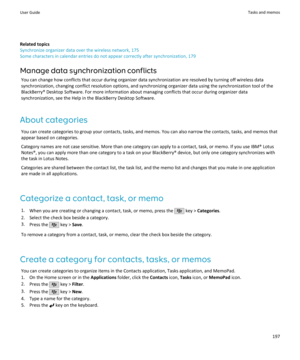 Page 199Related topics
Synchronize organizer data over the wireless network, 175
Some characters in calendar entries do not appear correctly after synchronization, 179
Manage data synchronization conflicts You can change how conflicts that occur during organizer data synchronization are resolved by turning off wireless datasynchronization, changing conflict resolution options, and synchronizing organizer data using the synchronization tool of the
BlackBerry® Desktop Software. For more information about managing...