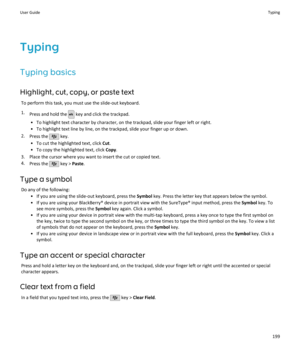 Page 201TypingTyping basics
Highlight, cut, copy, or paste text To perform this task, you must use the slide-out keyboard.1. Press and hold the 
 key and click the trackpad.
• To highlight text character by character, on the trackpad, slide your finger left or right. • To highlight text line by line, on the trackpad, slide your finger up or down.
2. Press the 
 key.
• To cut the highlighted text, click  Cut.
• To copy the highlighted text, click  Copy.
3. Place the cursor where you want to insert the cut or...