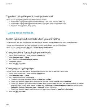 Page 202Type text using the predictive input methodWhen you are typing text, perform any of the following actions: • To select the highlighted suggestion and start typing a new word, press the  Enter key.
• To select the highlighted suggestion and continue typing the same word, click the word. • To ignore the suggestions, keep typing.
Typing input methods Switch typing input methods when you are typing To perform this task, you must be using your BlackBerry® device in portrait view with the touch screen...