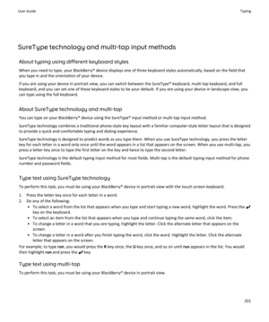 Page 203SureType technology and multi-tap input methodsAbout typing using different keyboard styles
When you need to type, your BlackBerry® device displays one of three keyboard styles automatically, based on the field that
you type in and the orientation of your device.
If you are using your device in portrait view, you can switch between the SureType® keyboard, multi-tap keyboard, and full
keyboard, and you can set one of these keyboard styles to be your default. If you are using your device in landscape view,...