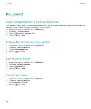Page 210Keyboard
Assign an application to a Convenience key Your BlackBerry® device has one or more Convenience keys on the side of the device. Depending on your theme, you might not
be able to change the application that is assigned to a Convenience key.
1. On the Home screen or in a folder, click the  Options icon.
2. Click  Device > Convenience Keys .
3. Change the  Convenience Key Opens  field.
4. Press the 
 key >  Save.
Change the default currency symbol 1. On the Home screen or in a folder, click the...