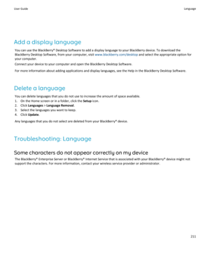 Page 213Add a display languageYou can use the BlackBerry® Desktop Software to add a display language to your BlackBerry device. To download theBlackBerry Desktop Software, from your computer, visit  www.blackberry.com/desktop and select the appropriate option for
your computer.
Connect your device to your computer and open the BlackBerry Desktop Software.
For more information about adding applications and display languages, see the Help in the BlackBerry Desktop Software.
Delete a language You can delete...