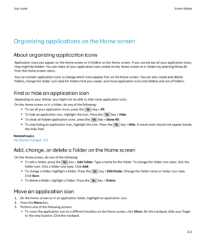 Page 215Organizing applications on the Home screen
About organizing application icons Application icons can appear on the Home screen or in folders on the Home screen. If you cannot see all your application icons,they might be hidden. You can make all your application icons visible on the Home screen or in folders by selecting Show All from the Home screen menu.
You can reorder application icons to change which icons appear first on the Home screen. You can also create and delete
folders, change the folder icon...