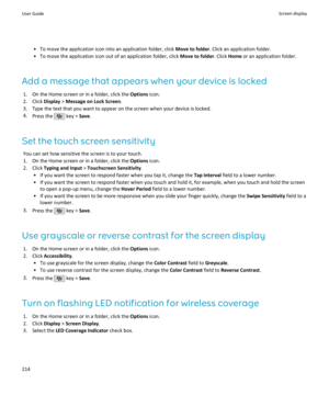 Page 216• To move the application icon into an application folder, click Move to folder. Click an application folder.
• To move the application icon out of an application folder, click  Move to folder. Click Home or an application folder.
Add a message that appears when your device is locked 1. On the Home screen or in a folder, click the  Options icon.
2. Click  Display > Message on Lock Screen .
3. Type the text that you want to appear on the screen when your device is locked.
4. Press the 
 key >  Save.
Set...