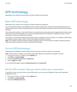 Page 219GPS technologyDepending on your wireless service provider, this feature might not be supported.
About GPS technology Depending on your wireless service provider, this feature might not be supported.
You can use GPS technology on your BlackBerry® device to get your GPS location and to use location-based applications and
location-based services. Location-based applications can use your GPS location to provide you with information such as driving directions.
If your device does not have an internal GPS...