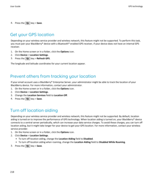 Page 2204.Press the  key >  Save.
Get your GPS location Depending on your wireless service provider and wireless network, this feature might not be supported. To perform this task,you must pair your BlackBerry® device with a Bluetooth® enabled GPS receiver, if your device does not have an internal GPS receiver.
1. On the Home screen or in a folder, click the  Options icon.
2. Click  Device > Location Settings .
3. Press the 
 key >  Refresh GPS .
The longitude and latitude coordinates for your current location...