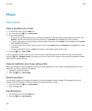 Page 222Maps
Map basics
View a location on a map 1. On the Home screen, click the  Maps icon.
2. On a map, press the 
 key >  Find Location .
3. Do one of the following: • To search for a point of interest such as a business or landmark, in the drop-down at the top right of the screen, clickBusiness . Type the information for the point of interest in the  Business field. Highlight the point of interest.
• To view a new location, in the drop-down at the top right of the screen, click  Location. Type an address in...