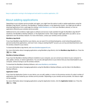 Page 228Keep an application running in the background and switch to another application, 225
About adding applications Depending on your wireless service provider and region, you might have the option to add or update applications using the
BlackBerry App World™ storefront, the BlackBerry® Desktop Software, or the Application Center. You might also be able to download applications from a web page (try visiting  mobile.blackberry.com from your BlackBerry device), or from an
application offered by your wireless...