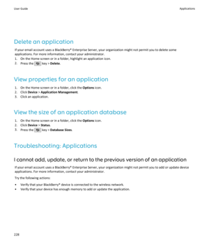 Page 230Delete an applicationIf your email account uses a BlackBerry® Enterprise Server, your organization might not permit you to delete someapplications. For more information, contact your administrator.
1. On the Home screen or in a folder, highlight an application icon.
2. Press the 
 key >  Delete .
View properties for an application 1. On the Home screen or in a folder, click the  Options icon.
2. Click  Device > Application Management .
3. Click an application.
View the size of an application database 1....