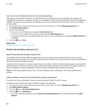 Page 238Turn on or turn off data service or set roaming options
Depending on your wireless service plan, you might be able to turn off data service (email messages, PIN messages, text messages with attachments, and browser service) on your BlackBerry® device so that only phone and basic text messaging are
available. You can also set your device to turn off data services when roaming. For more information, contact your wireless
service provider.
1. On the Home screen, click the connections area at the top of the...