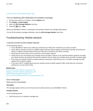 Page 240I cannot connect to the mobile network, 238Turn on flashing LED notification for wireless coverage1. On the Home screen or in a folder, click the  Options icon.
2. Click  Display > Screen Display .
3. Select the  LED Coverage Indicator  check box.
4. Press the 
 key >  Save.
When your BlackBerry® device is connected to the wireless network, the LED light flashes green. To turn off the wireless coverage notification, clear the  LED Coverage Indicator check box.
Troubleshooting: Mobile network I cannot...