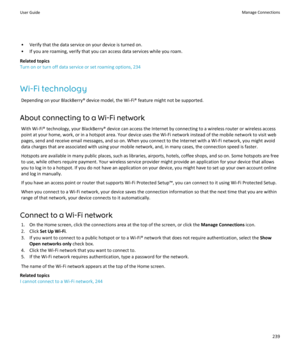 Page 241• Verify that the data service on your device is turned on.• If you are roaming, verify that you can access data services while you roam.
Related topics
Turn on or turn off data service or set roaming options, 234
Wi-Fi technology Depending on your BlackBerry® device model, the Wi-Fi® feature might not be supported.
About connecting to a Wi-Fi network With Wi-Fi® technology, your BlackBerry® device can access the Internet by connecting to a wireless router or wireless access
point at your home, work, or...