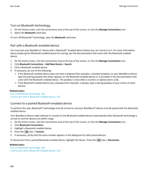 Page 248Turn on Bluetooth technology
1. On the Home screen, click the connections area at the top of the screen, or click the  Manage Connections icon.
2. Select the  Bluetooth check box.
To turn off Bluetooth® technology, clear the  Bluetooth check box.
Pair with a Bluetooth enabled device You must pair your BlackBerry® device with a Bluetooth® enabled device before you can connect to it. For more informationabout preparing the Bluetooth enabled device for pairing, see the documentation that came with the...