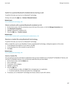 Page 249Switch to a paired Bluetooth enabled device during a call
To perform this task, you must turn on Bluetooth® technology.
During a call, press the 
 key >  Activate  .
Related topics
Turn on Bluetooth technology, 246
Share contacts with a paired Bluetooth enabled car kit1. On the Home screen, click the connections area at the top of the screen, or click the  Manage Connections icon.
2. Click  Bluetooth Connections .
3. Highlight a Bluetooth® enabled car kit.
4. Press the 
 key >  Transfer Contacts ....