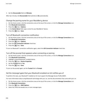 Page 2523. Set the Discoverable  field to 2 Minutes .
After two minutes, the  Discoverable field switches to  No automatically.
Change the pairing name for your BlackBerry device
1. On the Home screen, click the connections area at the top of the screen, or click the  Manage Connections icon.
2. Click  Bluetooth Connections .
3. Press the 
 key >  Options .
4. In the  Device Name  field, type a name for your BlackBerry® device.
5. Press the 
 key >  Save.
Turn off Bluetooth connection notification
1. On the Home...