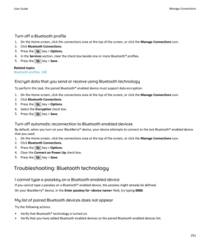 Page 253Turn off a Bluetooth profile
1. On the Home screen, click the connections area at the top of the screen, or click the  Manage Connections icon.
2. Click  Bluetooth Connections .
3. Press the 
 key >  Options .
4. In the  Services section, clear the check box beside one or more Bluetooth® profiles.
5. Press the 
 key >  Save.
Related topics
Bluetooth profiles, 248
Encrypt data that you send or receive using Bluetooth technology
To perform this task, the paired Bluetooth® enabled device must support data...